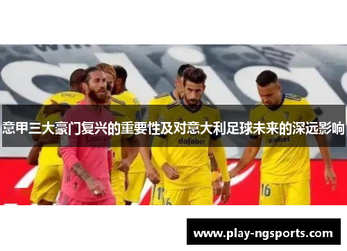 意甲三大豪门复兴的重要性及对意大利足球未来的深远影响 意甲三大豪门复兴的重要性及对意大利足球未来的深远影响
