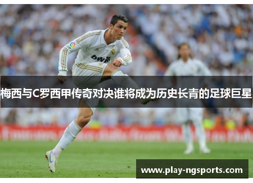 梅西与C罗西甲传奇对决谁将成为历史长青的足球巨星 梅西与C罗西甲传奇对决谁将成为历史长青的足球巨星