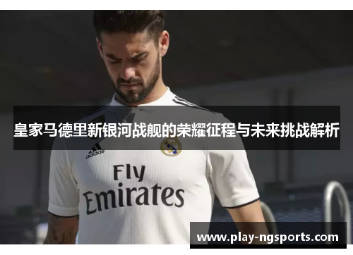 皇家马德里新银河战舰的荣耀征程与未来挑战解析 皇家马德里新银河战舰的荣耀征程与未来挑战解析