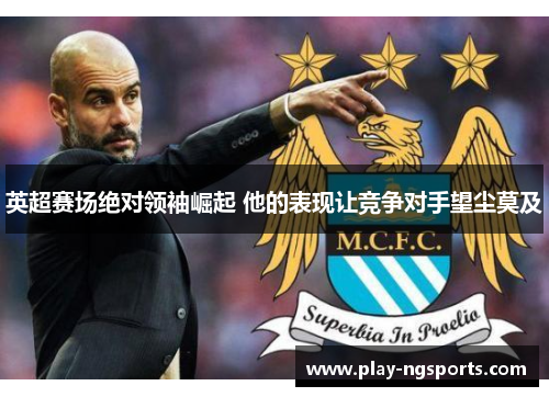 英超赛场绝对领袖崛起 他的表现让竞争对手望尘莫及 英超赛场绝对领袖崛起 他的表现让竞争对手望尘莫及
