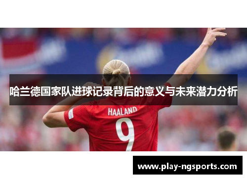 哈兰德国家队进球记录背后的意义与未来潜力分析 哈兰德国家队进球记录背后的意义与未来潜力分析