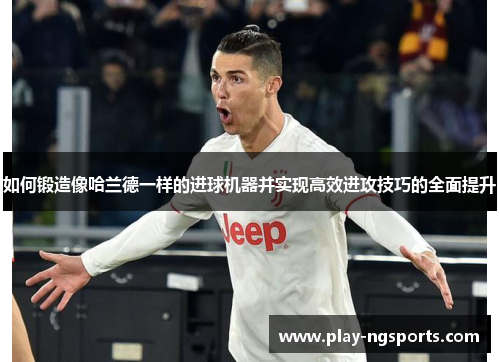 如何锻造像哈兰德一样的进球机器并实现高效进攻技巧的全面提升 如何锻造像哈兰德一样的进球机器并实现高效进攻技巧的全面提升