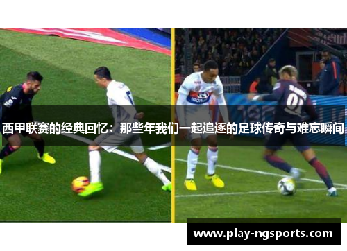 西甲联赛的经典回忆:那些年我们一起追逐的足球传奇与难忘瞬间 西甲联赛的经典回忆:那些年我们一起追逐的足球传奇与难忘瞬间