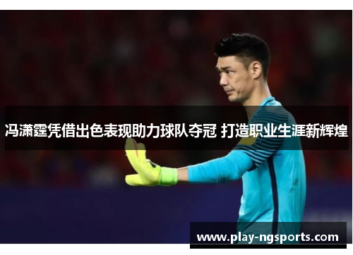 冯潇霆凭借出色表现助力球队夺冠 打造职业生涯新辉煌 冯潇霆凭借出色表现助力球队夺冠 打造职业生涯新辉煌