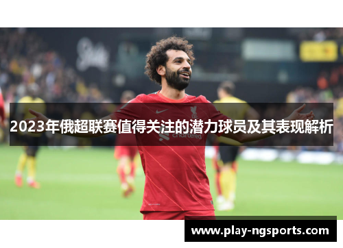 2023年俄超联赛值得关注的潜力球员及其表现解析 2023年俄超联赛值得关注的潜力球员及其表现解析