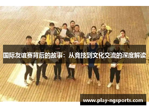国际友谊赛背后的故事:从竞技到文化交流的深度解读 国际友谊赛背后的故事:从竞技到文化交流的深度解读