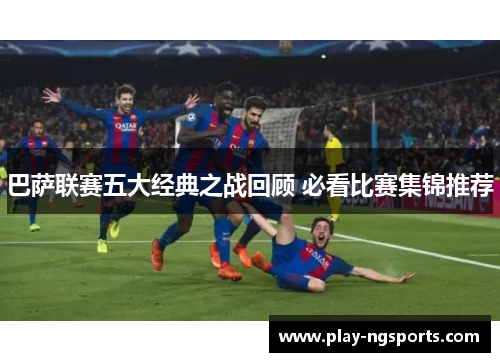 巴萨联赛五大经典之战回顾 必看比赛集锦推荐 巴萨联赛五大经典之战回顾 必看比赛集锦推荐