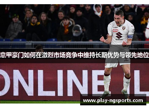 意甲豪门如何在激烈市场竞争中维持长期优势与领先地位 意甲豪门如何在激烈市场竞争中维持长期优势与领先地位