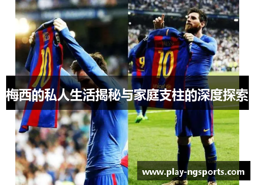 梅西的私人生活揭秘与家庭支柱的深度探索 梅西的私人生活揭秘与家庭支柱的深度探索