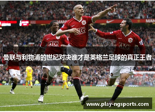 曼联与利物浦的世纪对决谁才是英格兰足球的真正王者 曼联与利物浦的世纪对决谁才是英格兰足球的真正王者