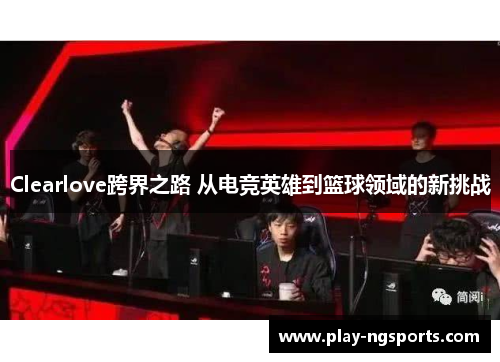 Clearlove跨界之路 从电竞英雄到篮球领域的新挑战 Clearlove跨界之路 从电竞英雄到篮球领域的新挑战