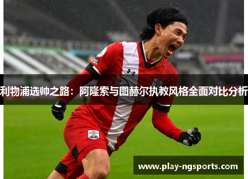 利物浦选帅之路:阿隆索与图赫尔执教风格全面对比分析 利物浦选帅之路:阿隆索与图赫尔执教风格全面对比分析