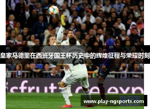 皇家马德里在西班牙国王杯历史中的辉煌征程与荣耀时刻 皇家马德里在西班牙国王杯历史中的辉煌征程与荣耀时刻