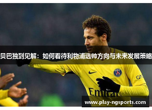 贝巴独到见解:如何看待利物浦选帅方向与未来发展策略 贝巴独到见解:如何看待利物浦选帅方向与未来发展策略