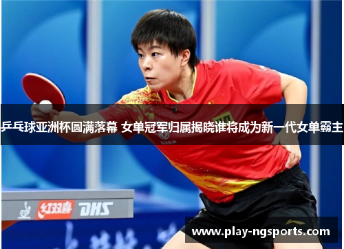 乒乓球亚洲杯圆满落幕 女单冠军归属揭晓谁将成为新一代女单霸主 乒乓球亚洲杯圆满落幕 女单冠军归属揭晓谁将成为新一代女单霸主