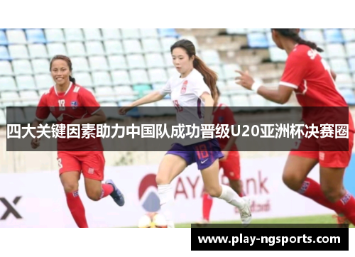 四大关键因素助力中国队成功晋级U20亚洲杯决赛圈 四大关键因素助力中国队成功晋级U20亚洲杯决赛圈