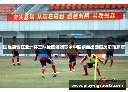 国足能否在亚洲杯三队抢四激烈竞争中脱颖而出创造历史新篇章 国足能否在亚洲杯三队抢四激烈竞争中脱颖而出创造历史新篇章