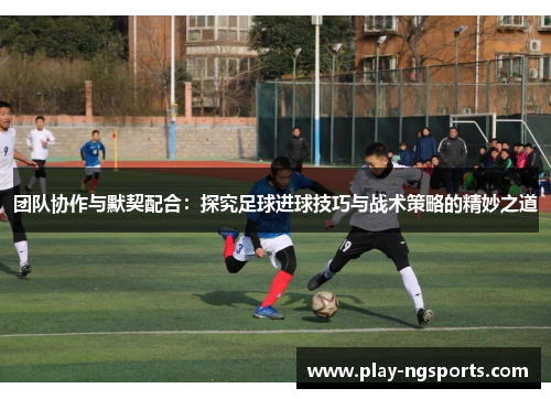 团队协作与默契配合:探究足球进球技巧与战术策略的精妙之道 团队协作与默契配合:探究足球进球技巧与战术策略的精妙之道