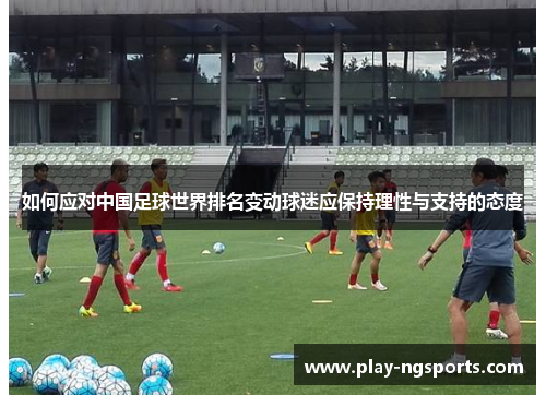 如何应对中国足球世界排名变动球迷应保持理性与支持的态度 如何应对中国足球世界排名变动球迷应保持理性与支持的态度