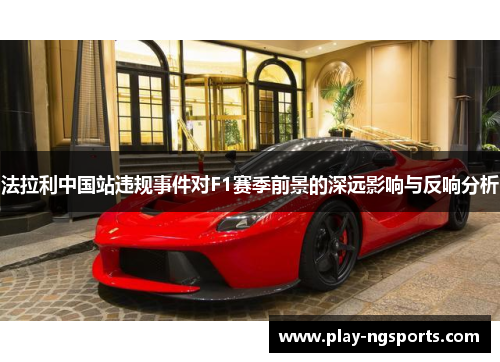 法拉利中国站违规事件对F1赛季前景的深远影响与反响分析 法拉利中国站违规事件对F1赛季前景的深远影响与反响分析