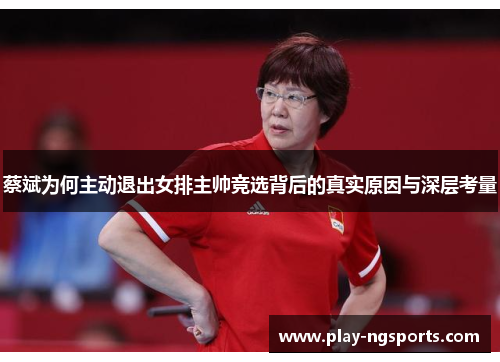 蔡斌为何主动退出女排主帅竞选背后的真实原因与深层考量 蔡斌为何主动退出女排主帅竞选背后的真实原因与深层考量