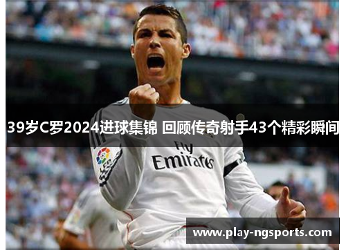 39岁C罗2024进球集锦 回顾传奇射手43个精彩瞬间 39岁C罗2024进球集锦 回顾传奇射手43个精彩瞬间