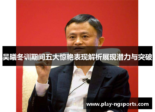 吴曦冬训期间五大惊艳表现解析展现潜力与突破 吴曦冬训期间五大惊艳表现解析展现潜力与突破