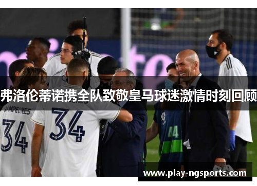 弗洛伦蒂诺携全队致敬皇马球迷激情时刻回顾 弗洛伦蒂诺携全队致敬皇马球迷激情时刻回顾