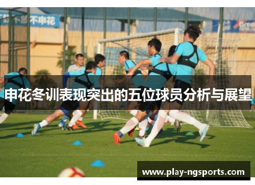 申花冬训表现突出的五位球员分析与展望 申花冬训表现突出的五位球员分析与展望