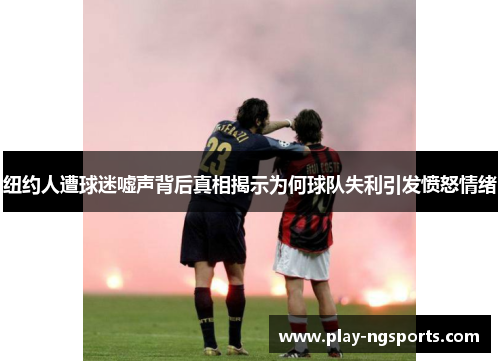 纽约人遭球迷嘘声背后真相揭示为何球队失利引发愤怒情绪 纽约人遭球迷嘘声背后真相揭示为何球队失利引发愤怒情绪