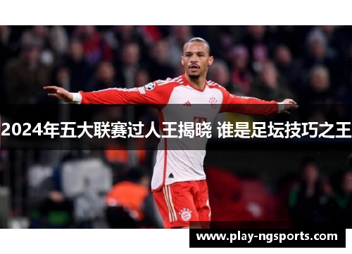2024年五大联赛过人王揭晓 谁是足坛技巧之王 2024年五大联赛过人王揭晓 谁是足坛技巧之王