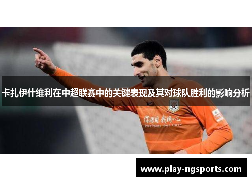 卡扎伊什维利在中超联赛中的关键表现及其对球队胜利的影响分析 卡扎伊什维利在中超联赛中的关键表现及其对球队胜利的影响分析