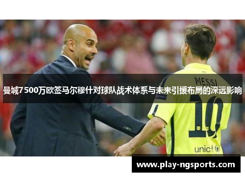 曼城7500万欧签马尔穆什对球队战术体系与未来引援布局的深远影响 曼城7500万欧签马尔穆什对球队战术体系与未来引援布局的深远影响