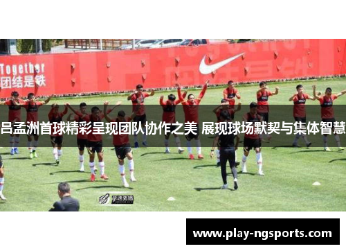 吕孟洲首球精彩呈现团队协作之美 展现球场默契与集体智慧 吕孟洲首球精彩呈现团队协作之美 展现球场默契与集体智慧