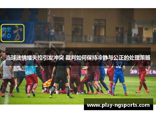 当球迷情绪失控引发冲突 裁判如何保持冷静与公正的处理策略 当球迷情绪失控引发冲突 裁判如何保持冷静与公正的处理策略