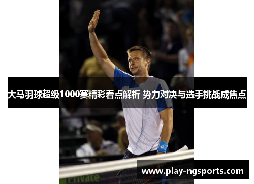 大马羽球超级1000赛精彩看点解析 势力对决与选手挑战成焦点 大马羽球超级1000赛精彩看点解析 势力对决与选手挑战成焦点