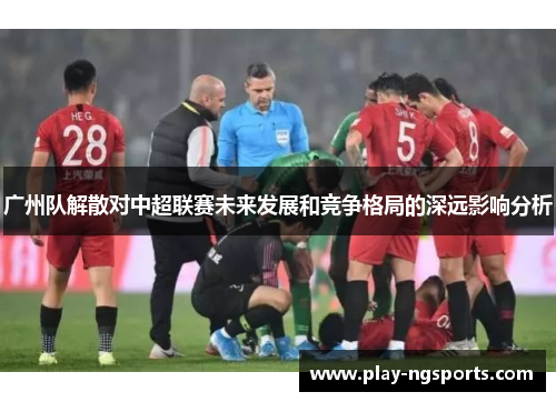广州队解散对中超联赛未来发展和竞争格局的深远影响分析 广州队解散对中超联赛未来发展和竞争格局的深远影响分析