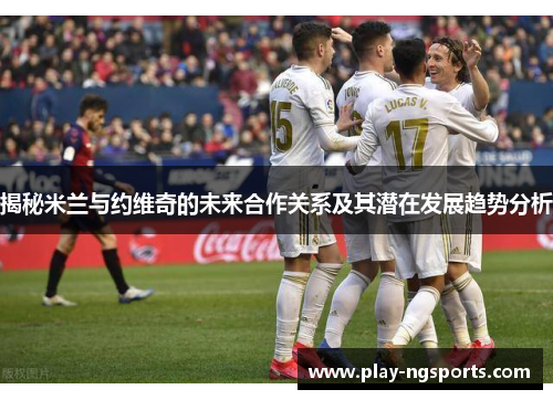 揭秘米兰与约维奇的未来合作关系及其潜在发展趋势分析 揭秘米兰与约维奇的未来合作关系及其潜在发展趋势分析