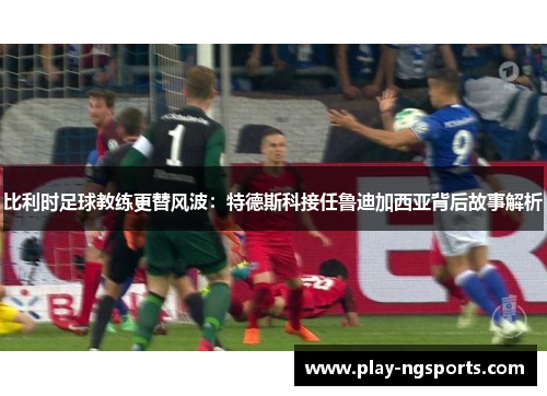 比利时足球教练更替风波:特德斯科接任鲁迪加西亚背后故事解析 比利时足球教练更替风波:特德斯科接任鲁迪加西亚背后故事解析