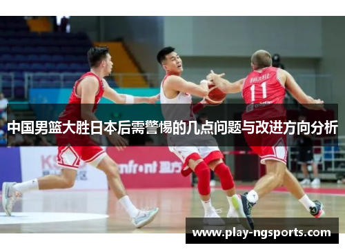 中国男篮大胜日本后需警惕的几点问题与改进方向分析 中国男篮大胜日本后需警惕的几点问题与改进方向分析