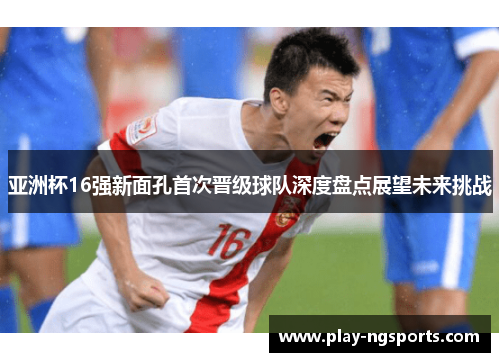 亚洲杯16强新面孔首次晋级球队深度盘点展望未来挑战 亚洲杯16强新面孔首次晋级球队深度盘点展望未来挑战