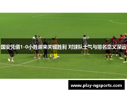 国安凭借1-0小胜迎来关键胜利 对球队士气与排名意义深远 国安凭借1-0小胜迎来关键胜利 对球队士气与排名意义深远
