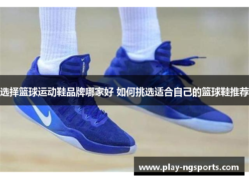 选择篮球运动鞋品牌哪家好 如何挑选适合自己的篮球鞋推荐 选择篮球运动鞋品牌哪家好 如何挑选适合自己的篮球鞋推荐