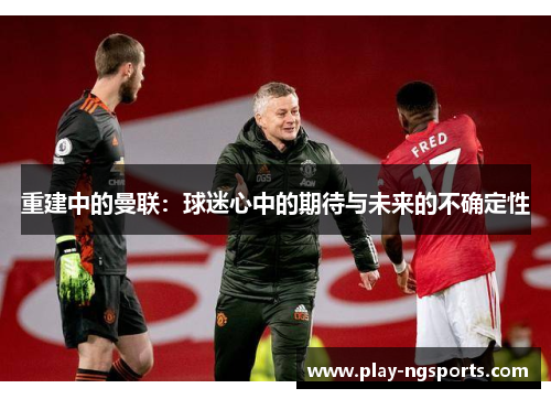 重建中的曼联:球迷心中的期待与未来的不确定性 重建中的曼联:球迷心中的期待与未来的不确定性