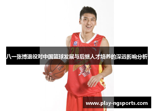 八一张博退役对中国篮球发展与后继人才培养的深远影响分析 八一张博退役对中国篮球发展与后继人才培养的深远影响分析