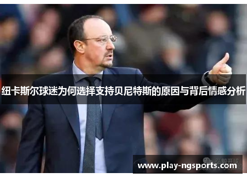 纽卡斯尔球迷为何选择支持贝尼特斯的原因与背后情感分析 纽卡斯尔球迷为何选择支持贝尼特斯的原因与背后情感分析