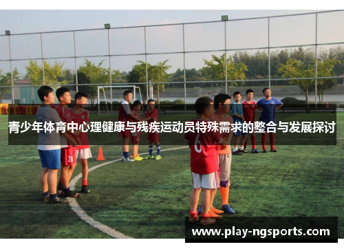 青少年体育中心理健康与残疾运动员特殊需求的整合与发展探讨 青少年体育中心理健康与残疾运动员特殊需求的整合与发展探讨