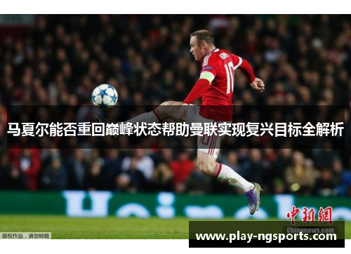 马夏尔能否重回巅峰状态帮助曼联实现复兴目标全解析 马夏尔能否重回巅峰状态帮助曼联实现复兴目标全解析