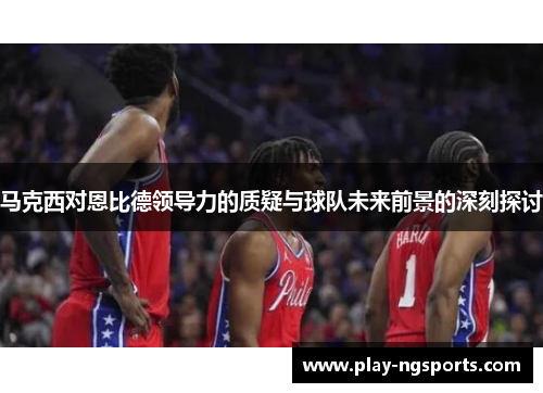 马克西对恩比德领导力的质疑与球队未来前景的深刻探讨 马克西对恩比德领导力的质疑与球队未来前景的深刻探讨