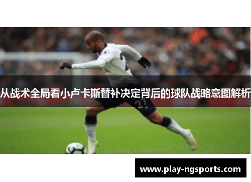 从战术全局看小卢卡斯替补决定背后的球队战略意图解析 从战术全局看小卢卡斯替补决定背后的球队战略意图解析